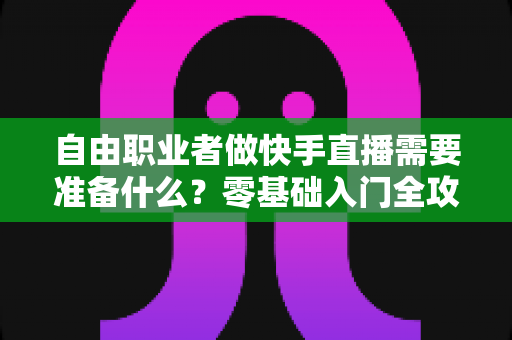 自由职业者做快手直播需要准备什么？零基础入门全攻略，助你顺利开启直播变现之路