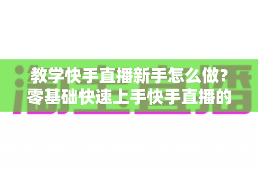 教学快手直播新手怎么做？零基础快速上手快手直播的全方位实用指南