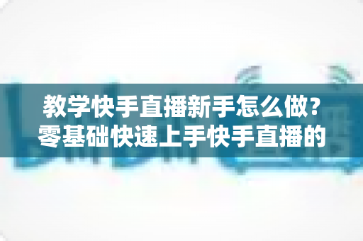 教学快手直播新手怎么做？零基础快速上手快手直播的全方位实用指南