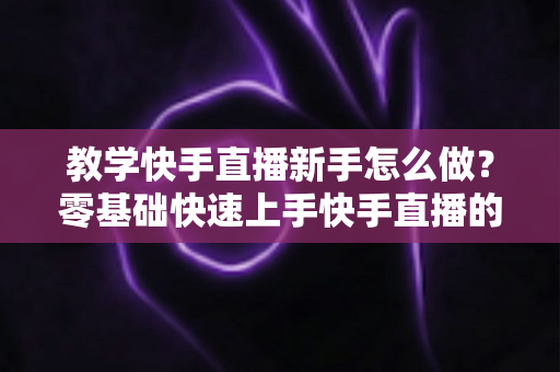 教学快手直播新手怎么做？零基础快速上手快手直播的全方位实用指南