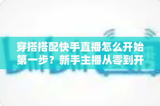 穿搭搭配快手直播怎么开始第一步?新手主播从零到开播的完整实战指南 穿搭搭配快手直播怎么开始第一步?新手主播从零到开播的完整实战指南