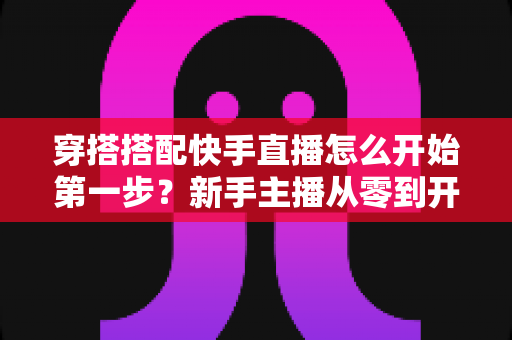 穿搭搭配快手直播怎么开始第一步？新手主播从零到开播的完整实战指南