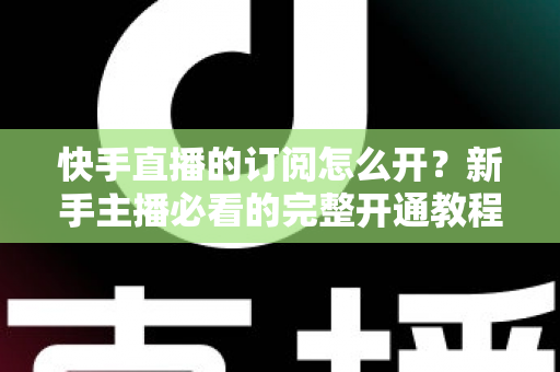 快手直播的订阅怎么开?新手主播必看的完整开通教程与运营指南 快手直播的订阅怎么开?新手主播必看的完整开通教程与运营指南