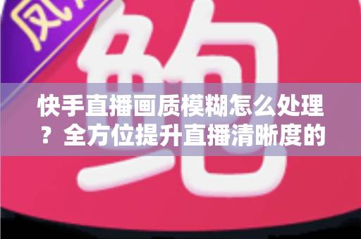 快手直播画质模糊怎么处理?全方位提升直播清晰度的实用指南 快手直播画质模糊怎么处理?全方位提升直播清晰度的实用指南