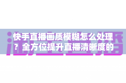快手直播画质模糊怎么处理?全方位提升直播清晰度的实用指南 快手直播画质模糊怎么处理?全方位提升直播清晰度的实用指南