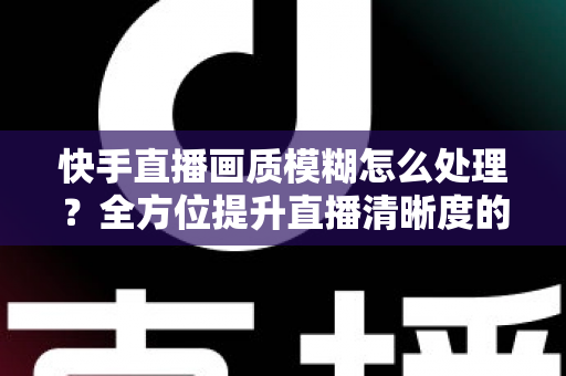 快手直播画质模糊怎么处理？全方位提升直播清晰度的实用指南