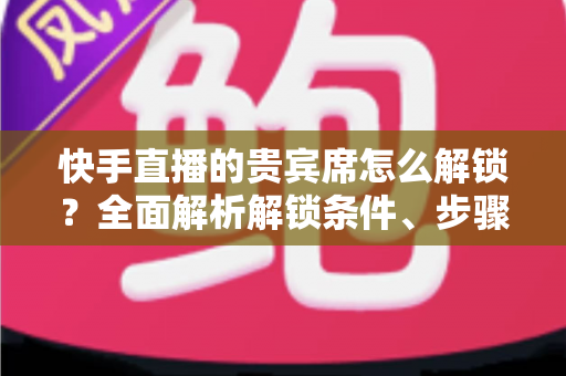 快手直播的贵宾席怎么解锁？全面解析解锁条件、步骤与实用技巧