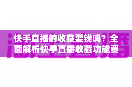 快手直播的收藏要钱吗?全面解析快手直播收藏功能费用真相与免费使用指南 快手直播的收藏要钱吗?全面解析快手直播收藏功能费用真相与免费使用指南