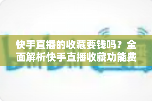 快手直播的收藏要钱吗？全面解析快手直播收藏功能费用真相与免费使用指南