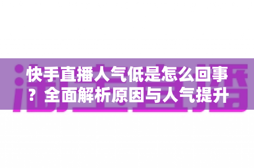 快手直播人气低是怎么回事?全面解析原因与人气提升实战指南 快手直播人气低是怎么回事?全面解析原因与人气提升实战指南