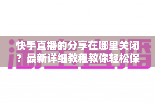 快手直播的分享在哪里关闭?最新详细教程教你轻松保护直播隐私 快手直播的分享在哪里关闭?最新详细教程教你轻松保护直播隐私