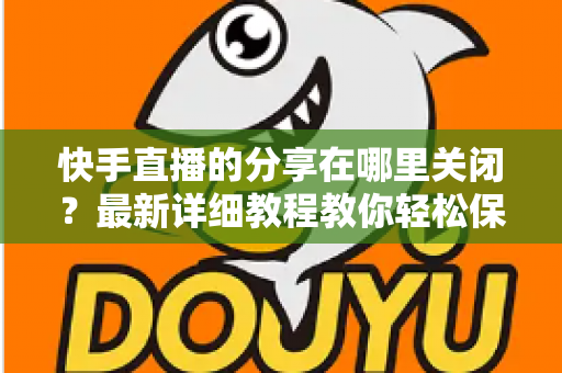 快手直播的分享在哪里关闭？最新详细教程教你轻松保护直播隐私