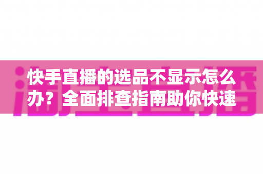 快手直播的选品不显示怎么办?全面排查指南助你快速恢复正常带货 快手直播的选品不显示怎么办?全面排查指南助你快速恢复正常带货