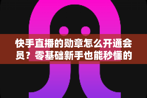快手直播的勋章怎么开通会员?零基础新手也能秒懂的完整开通指南与实用技巧 快手直播的勋章怎么开通会员?零基础新手也能秒懂的完整开通指南与实用技巧