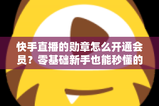 快手直播的勋章怎么开通会员？零基础新手也能秒懂的完整开通指南与实用技巧