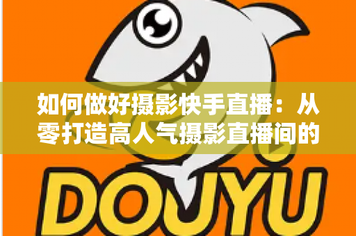 如何做好摄影快手直播:从零打造高人气摄影直播间的实战全攻略 如何做好摄影快手直播:从零打造高人气摄影直播间的实战全攻略
