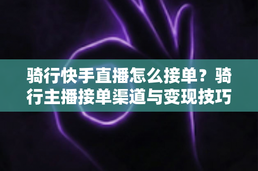 骑行快手直播怎么接单?骑行主播接单渠道与变现技巧全解析 骑行快手直播怎么接单?骑行主播接单渠道与变现技巧全解析