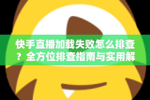 快手直播加载失败怎么排查?全方位排查指南与实用解决方法一学就会 快手直播加载失败怎么排查?全方位排查指南与实用解决方法一学就会
