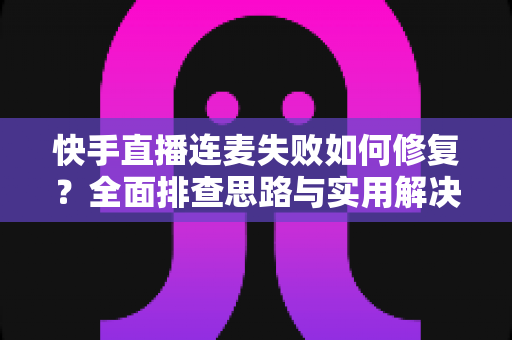 快手直播连麦失败如何修复？全面排查思路与实用解决方案一文讲透