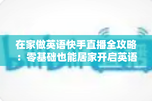 在家做英语快手直播全攻略:零基础也能居家开启英语知识变现之旅 在家做英语快手直播全攻略:零基础也能居家开启英语知识变现之旅