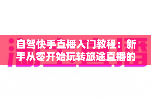 自驾快手直播入门教程:新手从零开始玩转旅途直播的完整指南 自驾快手直播入门教程:新手从零开始玩转旅途直播的完整指南
