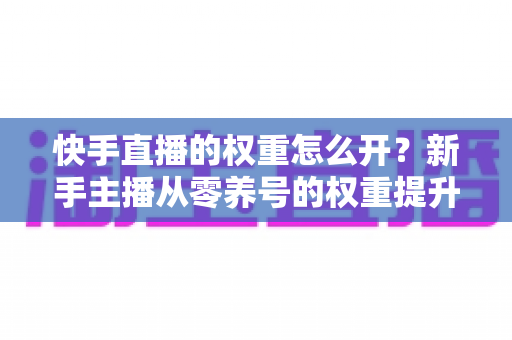 快手直播的权重怎么开?新手主播从零养号的权重提升全流程实战指南 快手直播的权重怎么开?新手主播从零养号的权重提升全流程实战指南