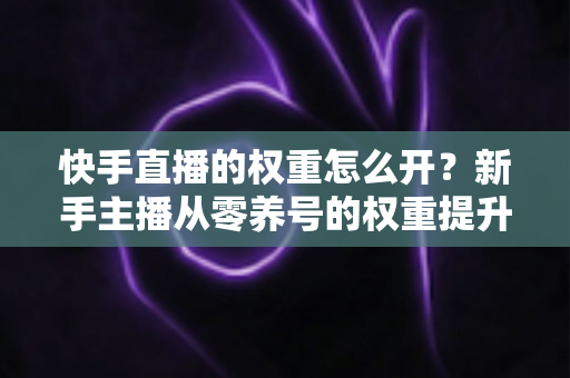 快手直播的权重怎么开?新手主播从零养号的权重提升全流程实战指南 快手直播的权重怎么开?新手主播从零养号的权重提升全流程实战指南
