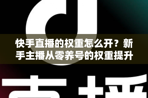 快手直播的权重怎么开？新手主播从零养号的权重提升全流程实战指南