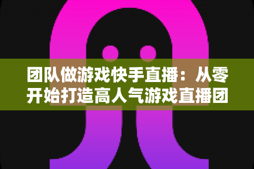 团队做游戏快手直播:从零开始打造高人气游戏直播团队的实战全攻略 团队做游戏快手直播:从零开始打造高人气游戏直播团队的实战全攻略