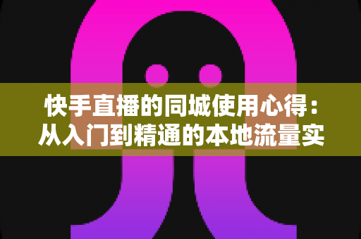 快手直播的同城使用心得:从入门到精通的本地流量实战全攻略 快手直播的同城使用心得:从入门到精通的本地流量实战全攻略