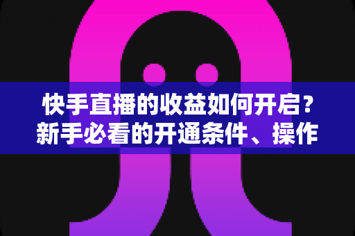 快手直播的收益如何开启？新手必看的开通条件、操作步骤与提现全攻略