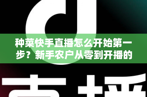 种菜快手直播怎么开始第一步？新手农户从零到开播的完整实战指南