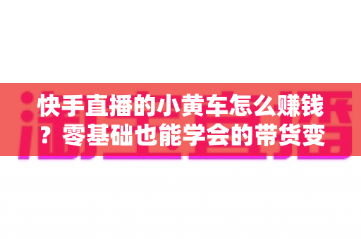 快手直播的小黄车怎么赚钱?零基础也能学会的带货变现全攻略 快手直播的小黄车怎么赚钱?零基础也能学会的带货变现全攻略