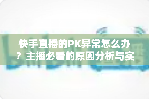 快手直播的PK异常怎么办?主播必看的原因分析与实用解决指南 快手直播的PK异常怎么办?主播必看的原因分析与实用解决指南