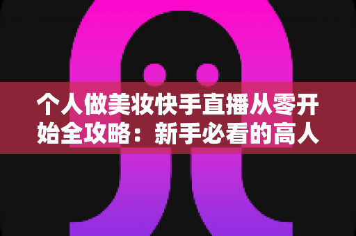 个人做美妆快手直播从零开始全攻略：新手必看的高人气直播间打造指南与变现秘籍