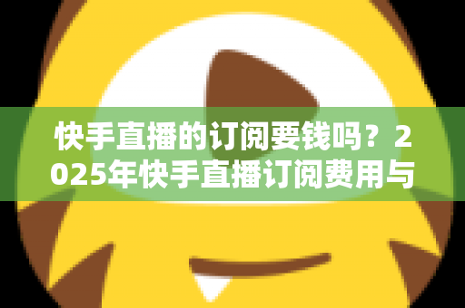 快手直播的订阅要钱吗？2025年快手直播订阅费用与权益完全解析指南
