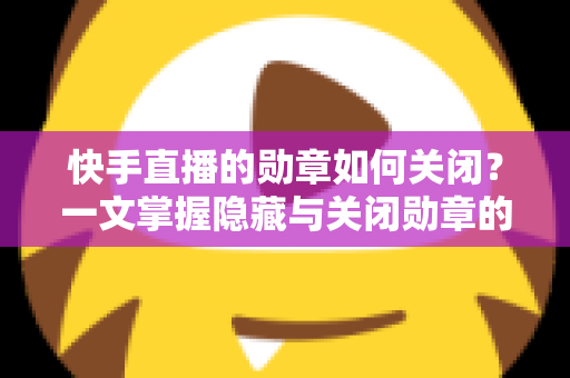 快手直播的勋章如何关闭?一文掌握隐藏与关闭勋章的完整方法与实用技巧 快手直播的勋章如何关闭?一文掌握隐藏与关闭勋章的完整方法与实用技巧