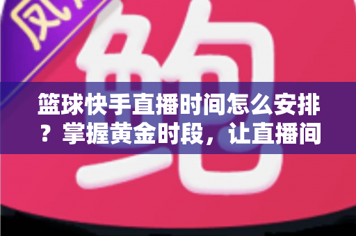 篮球快手直播时间怎么安排?掌握黄金时段,让直播间人气翻倍的完整攻略 篮球快手直播时间怎么安排?掌握黄金时段,让直播间人气翻倍的完整攻略
