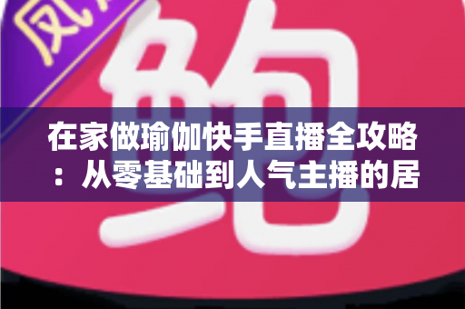 在家做瑜伽快手直播全攻略:从零基础到人气主播的居家瑜伽实战指南 在家做瑜伽快手直播全攻略:从零基础到人气主播的居家瑜伽实战指南