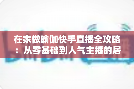 在家做瑜伽快手直播全攻略:从零基础到人气主播的居家瑜伽实战指南 在家做瑜伽快手直播全攻略:从零基础到人气主播的居家瑜伽实战指南