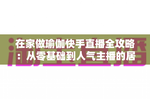 在家做瑜伽快手直播全攻略：从零基础到人气主播的居家瑜伽实战指南