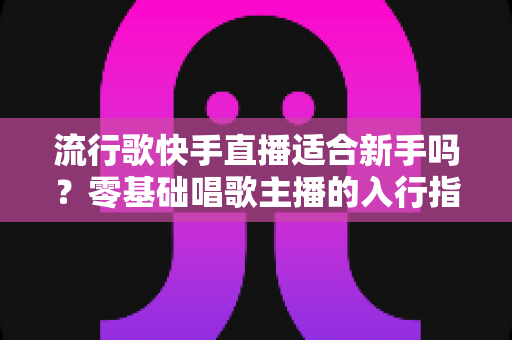 流行歌快手直播适合新手吗？零基础唱歌主播的入行指南与实战技巧