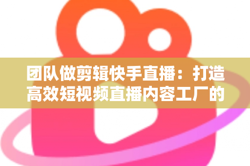 团队做剪辑快手直播:打造高效短视频直播内容工厂的完整指南 团队做剪辑快手直播:打造高效短视频直播内容工厂的完整指南