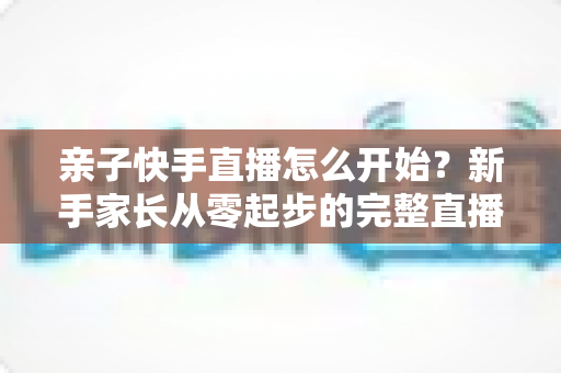 亲子快手直播怎么开始?新手家长从零起步的完整直播指南与实用技巧 亲子快手直播怎么开始?新手家长从零起步的完整直播指南与实用技巧