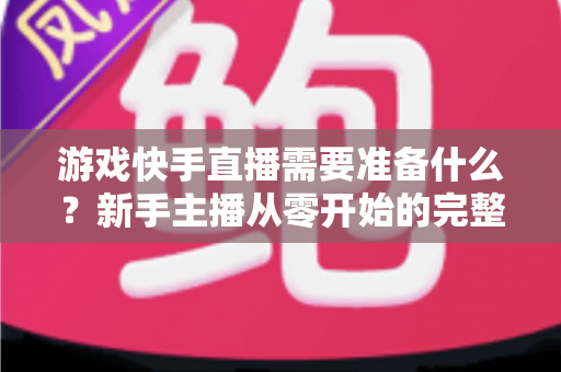 游戏快手直播需要准备什么？新手主播从零开始的完整开播指南与装备清单