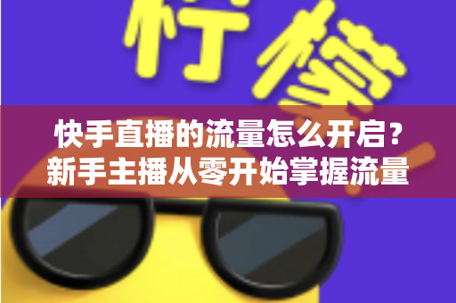快手直播的流量怎么开启?新手主播从零开始掌握流量开启与运营的完整指南 快手直播的流量怎么开启?新手主播从零开始掌握流量开启与运营的完整指南