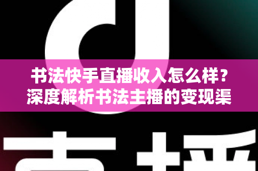 书法快手直播收入怎么样？深度解析书法主播的变现渠道、真实收益与赚钱技巧