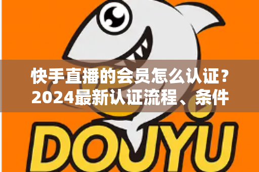 快手直播的会员怎么认证？2024最新认证流程、条件与常见问题全解析