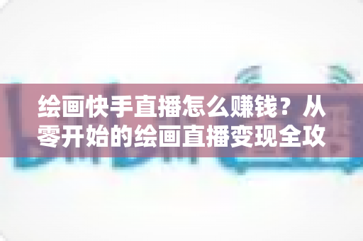 绘画快手直播怎么赚钱？从零开始的绘画直播变现全攻略