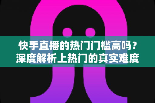 快手直播的热门门槛高吗?深度解析上热门的真实难度与实用突破方法 快手直播的热门门槛高吗?深度解析上热门的真实难度与实用突破方法